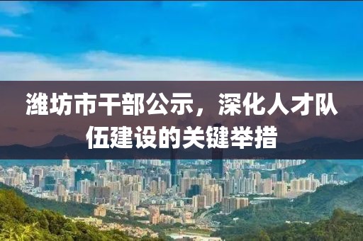 潍坊市干部公示，深化人才队伍建设的关键举措