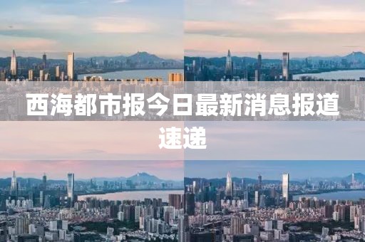 西海都市报今日最新消息报道速递