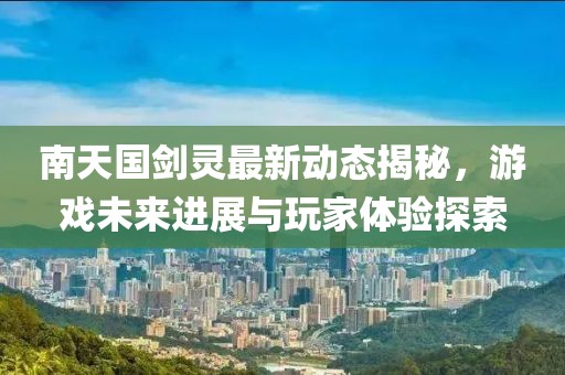 南天国剑灵最新动态揭秘，游戏未来进展与玩家体验探索