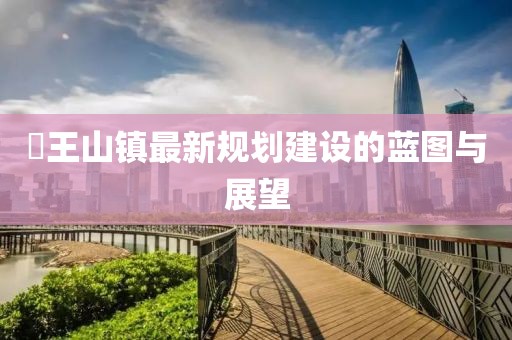 僰王山镇最新规划建设的蓝图与展望