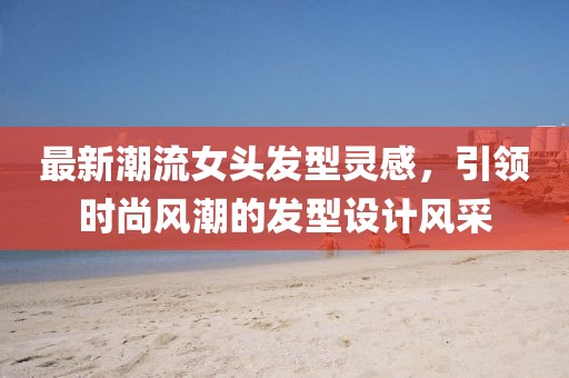 最新潮流女头发型灵感，引领时尚风潮的发型设计风采