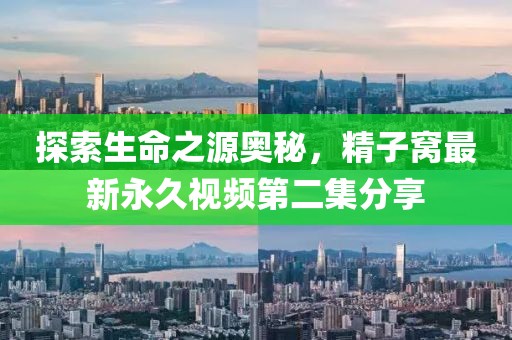 探索生命之源奥秘，精子窝最新永久视频第二集分享