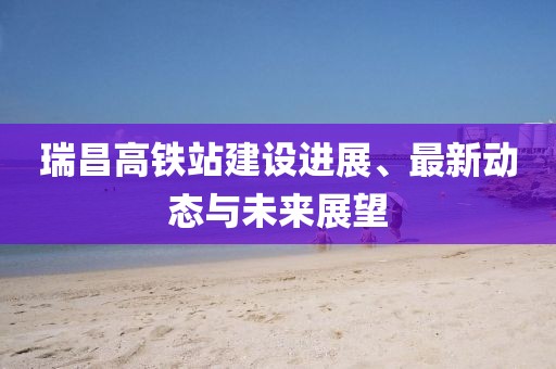 瑞昌高铁站建设进展、最新动态与未来展望