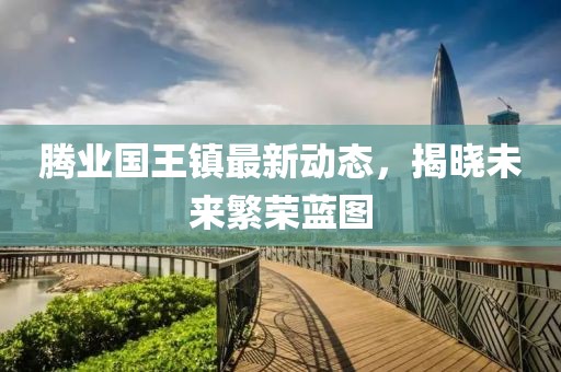 腾业国王镇最新动态，揭晓未来繁荣蓝图