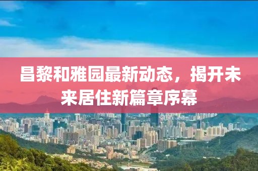 昌黎和雅园最新动态，揭开未来居住新篇章序幕