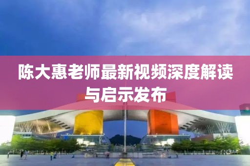 陈大惠老师最新视频深度解读与启示发布