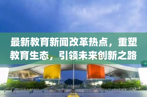 最新教育新闻改革热点，重塑教育生态，引领未来创新之路