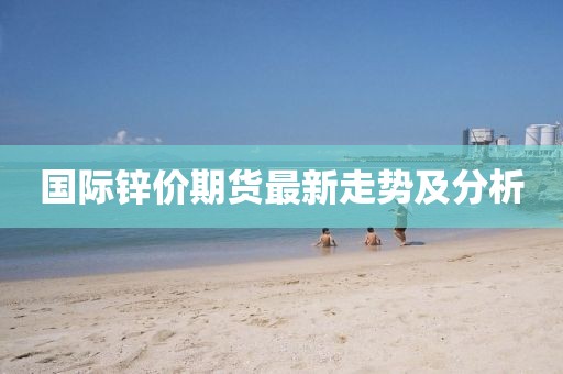 国际锌价期货最新走势及分析