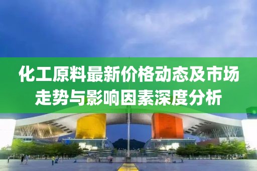 化工原料最新价格动态及市场走势与影响因素深度分析