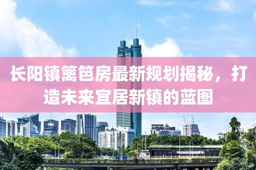 长阳镇篱笆房最新规划揭秘，打造未来宜居新镇的蓝图