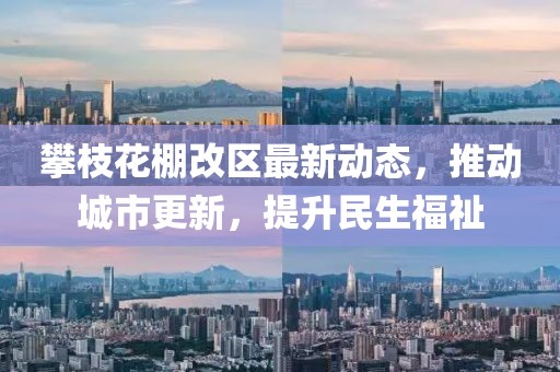 攀枝花棚改区最新动态，推动城市更新，提升民生福祉