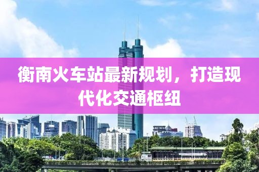 衡南火车站最新规划，打造现代化交通枢纽
