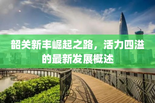 韶关新丰崛起之路，活力四溢的最新发展概述