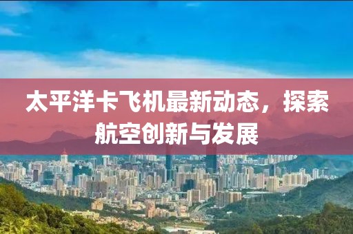 太平洋卡飞机最新动态，探索航空创新与发展