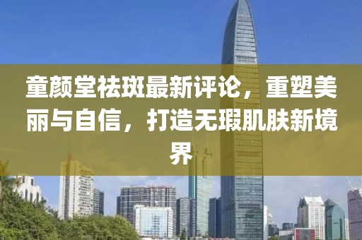 童颜堂祛斑最新评论，重塑美丽与自信，打造无瑕肌肤新境界