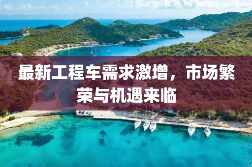最新工程车需求激增，市场繁荣与机遇来临