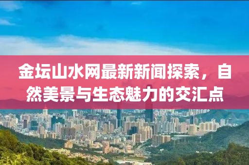 金坛山水网最新新闻探索，自然美景与生态魅力的交汇点