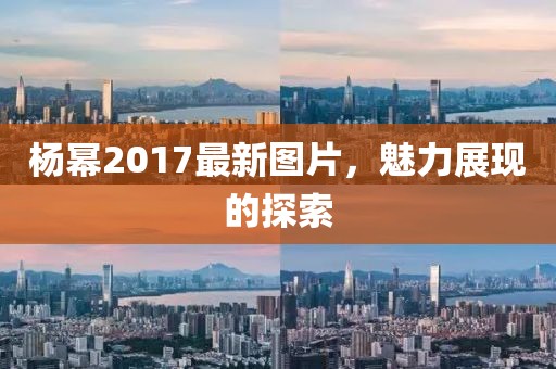 杨幂2017最新图片，魅力展现的探索