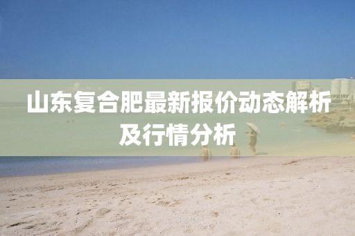 山东复合肥最新报价动态解析及行情分析