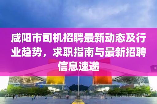 咸阳市司机招聘最新动态及行业趋势，求职指南与最新招聘信息速递