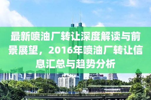 最新喷油厂转让深度解读与前景展望，2016年喷油厂转让信息汇总与趋势分析
