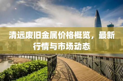 清远废旧金属价格概览，最新行情与市场动态
