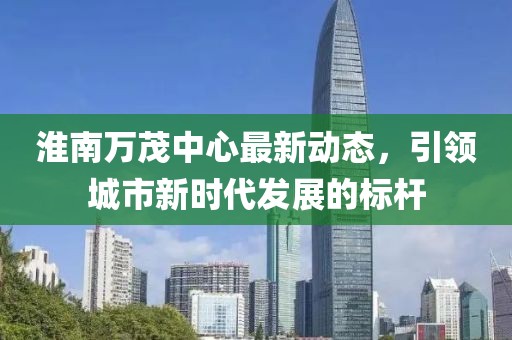 淮南万茂中心最新动态，引领城市新时代发展的标杆