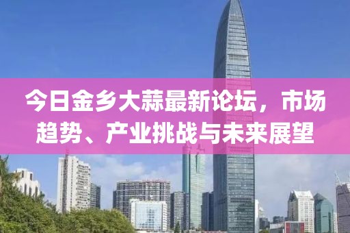 今日金乡大蒜最新论坛，市场趋势、产业挑战与未来展望
