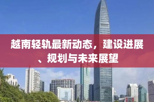 越南轻轨最新动态，建设进展、规划与未来展望