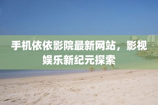 手机依依影院最新网站，影视娱乐新纪元探索