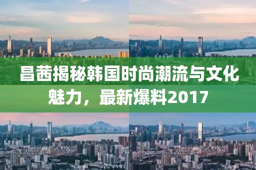 昌茜揭秘韩国时尚潮流与文化魅力，最新爆料2017