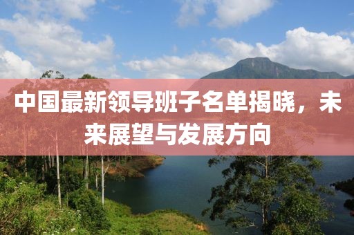 中国最新领导班子名单揭晓，未来展望与发展方向