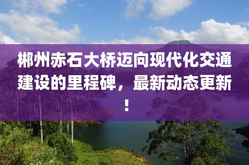 郴州赤石大桥迈向现代化交通建设的里程碑，最新动态更新！