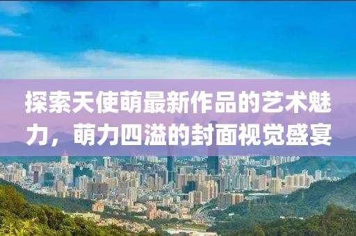 探索天使萌最新作品的艺术魅力，萌力四溢的封面视觉盛宴