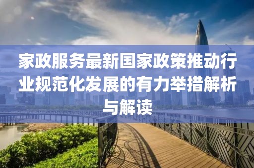 家政服务最新国家政策推动行业规范化发展的有力举措解析与解读
