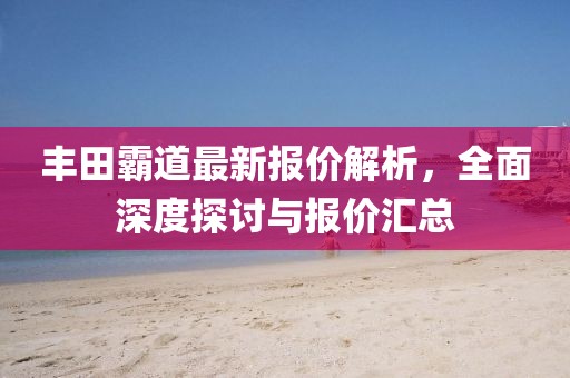 丰田霸道最新报价解析，全面深度探讨与报价汇总