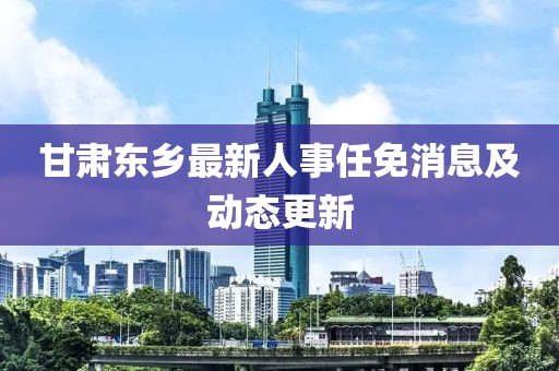 甘肃东乡最新人事任免消息及动态更新