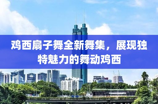 鸡西扇子舞全新舞集，展现独特魅力的舞动鸡西