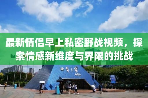 最新情侣早上私密野战视频，探索情感新维度与界限的挑战