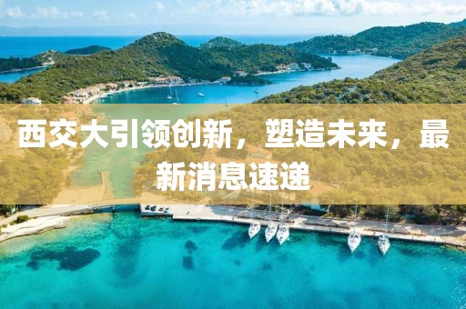 西交大引领创新，塑造未来，最新消息速递