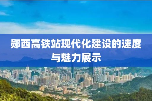 郧西高铁站现代化建设的速度与魅力展示