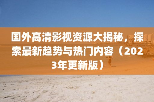 国外高清影视资源大揭秘，探索最新趋势与热门内容（2023年更新版）