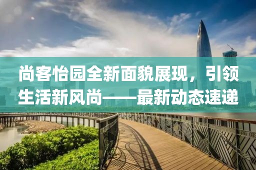 尚客怡园全新面貌展现，引领生活新风尚——最新动态速递