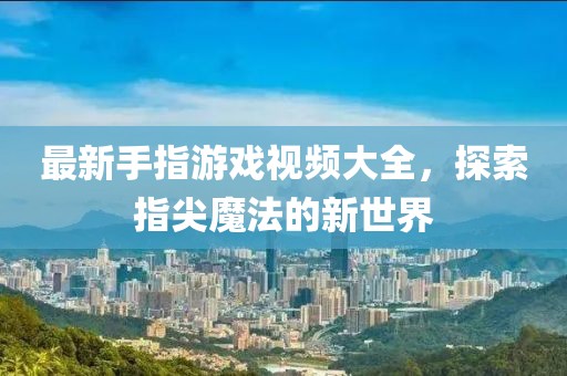 最新手指游戏视频大全，探索指尖魔法的新世界