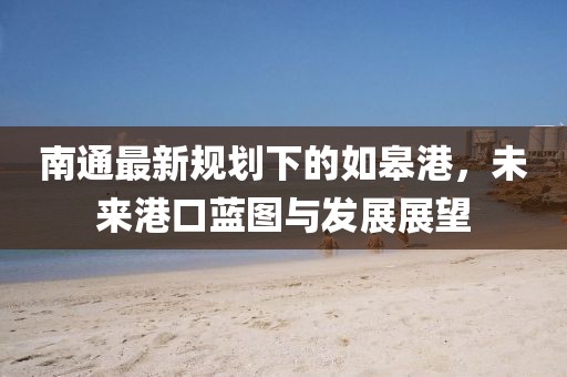 南通最新规划下的如皋港，未来港口蓝图与发展展望