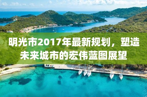 明光市2017年最新规划，塑造未来城市的宏伟蓝图展望