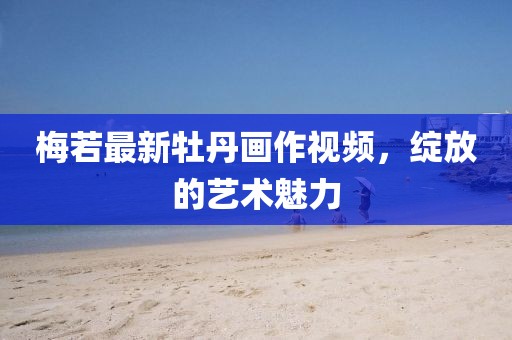 梅若最新牡丹画作视频，绽放的艺术魅力