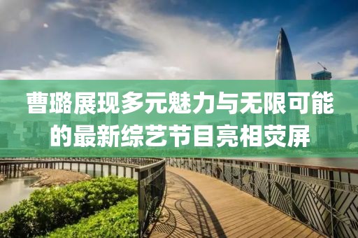 曹璐展现多元魅力与无限可能的最新综艺节目亮相荧屏