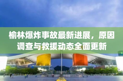 榆林爆炸事故最新进展，原因调查与救援动态全面更新