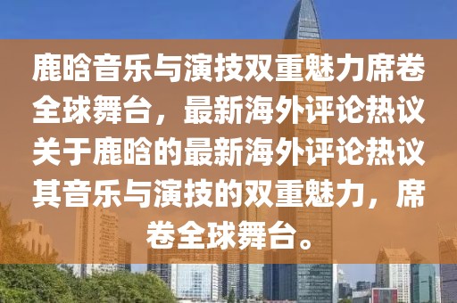 鹿晗音乐与演技双重魅力席卷全球舞台，最新海外评论热议关于鹿晗的最新海外评论热议其音乐与演技的双重魅力，席卷全球舞台。